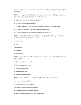 e) Era um galope para a riqueza, em que se atropelava a todos, os amigos e inimigos. (adjunto
adverbial)
1086. Dentre as palavras sublinhadas abaixo, apenas uma tem a mesma função sintática de
hoje em "O hoje é aquela lixeira de bem aventurança (...)".
a) "(...) onde o tempo tem outra dimensão, (...)".
b) "(...) é um tempo rural e agrícola, (...) ".
c) "(...) todas as aflições e encargos são de um amanhã que custará muito a chegar".
d) "(...) tinha até uma certa graça viver nessa nova dimensão, (...)".
e) "(...) Até hoje nenhuma daquelas tesouras funcionou mais, (...)".
1087. A oração grifada em "Concordo em fazer o serviço, desde que forneça o material",
classifica-se, sintaticamente, como adverbial:
a) conformativa
b) final
c) condicional
d) concessiva
e) proporcional
1088. Na oração: "Esperei-o até tarde", o pronome o tem a mesma função sintática do termo
grifado na frase:
a) "Estamos confiante em você"
b)"Não me perguntaram nada"
c) "Emprestei-lhe o carro"
d) "É amado pelos pais"
e) "Acompanharam o menino"
1089. Assinale a alternativa em que o termo grifado é complemento nominal.
a) A enchente alagou a cidade.
b) Precisamos de mais informações.
c) A resposta ao aluno não foi convincente.
d) O professor não quis responder ao aluno.
e) Muitos caminhos foram abertos pelos bandeirantes.
 