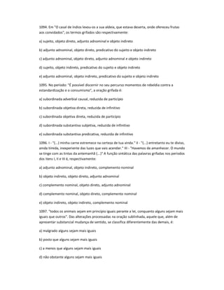 1094. Em "O casal de índios levou-os a sua aldeia, que estava deserta, onde ofereceu frutas
aos convidados", os termos grifados são respectivamente:
a) sujeito, objeto direto, adjunto adnominal e objeto indireto
b) adjunto adnominal, objeto direto, predicativo do sujeito e objeto indireto
c) adjunto adnominal, objeto direto, adjunto adnominal e objeto indireto
d) sujeito, objeto indireto, predicativo do sujeito e objeto indireto
e) adjunto adnominal, objeto indireto, predicativo do sujeito e objeto indireto
1095. No período: "É possível discernir no seu percurso momentos de rebeldia contra a
estandardização e o consumismo", a oração grifada é:
a) subordinada adverbial causal, reduzida de particípio
b) subordinada objetiva direta, reduzida de infinitivo
c) subordinada objetiva direta, reduzida de particípio
d) subordinada substantiva subjetiva, reduzida de infinitivo
e) subordinada substantiva predicativa, reduzida de infinitivo
1096. I - "(...) minha carne estremece na certeza de tua vinda." II - "(...) entretanto eu te diviso,
ainda tímida, inexperiente das luzes que vais acender." III - "Havemos de amanhecer. O mundo
se tinge com as tintas da antemanhã (...)" A função sintática das palavras grifadas nos períodos
dos itens I, II e III é, respectivamente:
a) adjunto adnominal, objeto indireto, complemento nominal
b) objeto indireto, objeto direto, adjunto adnominal
c) complemento nominal, objeto direto, adjunto adnominal
d) complemento nominal, objeto direto, complemento nominal
e) objeto indireto, objeto indireto, complemento nominal
1097. "todos os animais sejam em princípio iguais perante a lei, conquanto alguns sejam mais
iguais que outros". Das alterações processadas na oração sublinhada, aquele que, além de
apresentar substancial mudança de sentido, se classifica diferentemente das demais, é:
a) malgrado alguns sejam mais iguais
b) posto que alguns sejam mais iguais
c) a menos que alguns sejam mais iguais
d) não obstante alguns sejam mais iguais
 