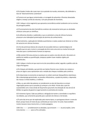 d) Os Estados Unidos são o país mais rico e poluidor do mundo, entretanto, não defendem a
tese do "desenvolvimento sustentável".
e) É preciso ver que águas contaminadas, ar carregado de poluentes e florestas devastadas
exigem o manejo correto da natureza, num país povoado de miseráveis.
1102. Indique o único segmento que apresenta concordância verbal condizente com as normas
do português padrão.
a) 0 funcionamento dos dois hemisférios cerebrais são necessários tanto para as atividades
artísticas como para as científicas.
b) As diferentes divisões e subdivisões a que se submetem a área de ciências humanas
provocam uma indesejável pulverização de domínios do conhecimento.
c) Normalmente, a aplicação de métodos quantitativos e exatos acabam por distorcer as linhas
de raciocinio em ciências humanas.
d) Uma das premissas básicas do conjunto de assunções teóricas e epistemológicas do
trabalho que ora vem a lume é a concepção da Arte como uma entre as muitas formas por
meio das quais o conhecimento humano se expressa.
e) Não existem fórmulas precisas ou exatas para se avaliar uma obra de arte, não existe um
padrão de medida ou quantificação, tampouco podem haver modelos rígidos pré-
estabelecidos.
1103. Indique o trecho em que ocorre erro de concordância verbal, segundo o padrão culto da
Língua Portuguesa.
a) Os cheques pré-datados, que permite aos lojistas financiar seus clientes nas compras a
prazo em alguns casos representam até a metade dos cheques recebidos pelo comércio.
b) Os desarranjos na economia se expressam na ordem social por desequilíbrios calamitosos.
São o desemprego generalizado, as pressões inflacionárias, a queda do produto, a depressão
das massas e síntese dialética, a violência.
c) Mas, se, para além das palavras se considerarem os atos do Executivo e as atuais
negociações parece que as pressões já começam a ter efeito. Há dez dias o país foi
surpreendido com a nova versão do Orçamento que prevê uma elevação de mais de U$ 10
bilhões nos gastos do governo e igual aumento na estimativa de receitas.
d) 0 momento é grave. Cabe aos políticos a obrigação de manter a serenidade e o equilíbrio
nos debates, que certamente passarão para o plenário da Câmara e do Senado.
e) À outra das terras por ele exploradas pela mesma época, os portugueses deram o nome de
Brasil, porque havia ali muito do pau conhecido por esse nome. Foi sorte. Havia também
muitos macacos nessa mesma terra, e muitos papagaios.
1104. Elas --------- providenciaram os atestados, que enviaram -------- às procurações, como
instrumentos ----------- para os fins colimados.
 