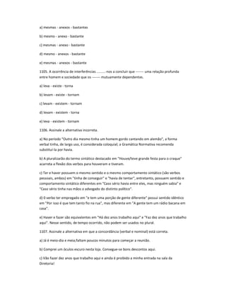 a) mesmas - anexos - bastantes
b) mesmo - anexo - bastante
c) mesmas - anexo - bastante
d) mesmo - anexos - bastante
e) mesmas - anexos - bastante
1105. A ocorrência de interferências .........-nos a concluir que ------- uma relação profunda
entre homem e sociedade que os ------- mutuamente dependentes.
a) leva - existe - torna
b) levam - existe - tornam
c) levam - existem - tornam
d) levam - existem - torna
e) leva - existem - tornam
1106. Assinale a alternativa incorreta.
a) No período "Outro dia mesmo tinha um homem gordo cantando em alemão", a forma
verbal tinha, de largo uso, é considerada coloquial; a Gramática Normativa recomenda
substituí-la por havia.
b) A pluralizarão do termo sintático destacado em "Houve/teve grande festa para o craque"
acarreta a flexão dos verbos para houveram e tiveram.
c) Ter e haver possuem o mesmo sentido e o mesmo comportamento sintático (são verbos
pessoais, ambos) em "tinha de conseguir" e "havia de tentar", entretanto, possuem sentido e
comportamento sintático diferentes em "Caso sério havia entre eles, mas ninguém sabia" e
"Caso sério tinha nas mãos o advogado do distinto político".
d) 0 verbo ter empregado em "e tem uma porção de gente diferente" possui sentido idêntico
em "Por isso é que tem tanto fio na rua", mas diferente em "A gente tem um rádio bacana em
casa".
e) Haver e fazer são equivalentes em "Há dez anos trabalho aqui" e "Faz dez anos que trabalho
aqui". Nesse sentido, de tempo ocorrido, não podem ser usados no plural.
1107. Assinale a alternativa em que a concordância (verbal e nominal) está correta.
a) Já é meio-dia e meia;faltam poucos minutos para começar a reunião.
b) Comprei um óculos escuro nesta loja. Consegue-se bons descontos aqui.
c) Vão fazer dez anos que trabalho aqui e ainda é proibido a minha entrada na sala da
Diretoria!
 