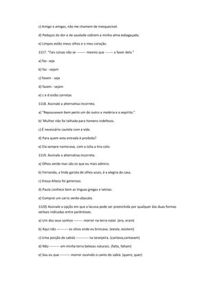 c) Amigo e amigas, não me chamem de inesquecível.
d) Pedaços de dor e de saudade cobrem a minha alma esbagaçada.
e) Limpos estão meus olhos e o meu coração.
1117. "Tais coisas não se -------- mesmo que ------- a favor dela."
a) faz- seja
b) faz - sejam
c) fazem - seja
d) fazem - sejam
e) c e d estão corretas
1118. Assinale a alternativa incorreta.
a) "Repousavam bem perto um do outro a matéria e o espírito."
b) 'Mulher não foi talhada para homens indefesos.
c) É necessário cautela com a vida.
d) Para quem esta entrada é proibida?
e) Ela sempre namorava, com a Júlia a tira-colo.
1119. Assinale a alternativa incorreta.
a) Olhos verde-mar são os que eu mais admiro.
b) Fernanda, a linda garota de olhos azuis, é a alegria da casa.
c) Vossa Alteza foi generoso.
d) Paula conhece bem as línguas gregas e latinas.
e) Comprei um carro verde-abacate.
1120) Assinale a opção em que a lacuna pode ser preenchida por qualquer das duas formas
verbais indicadas entre parênteses.
a) Um dos seus sonhos -------- morrer na terra natal. (era, eram)
b) Aqui não ---------- os sítios onde eu brincava. (existe, existem)
c) Uma porção de sabiás ----------- na laranjeira. (cantava,cantavam)
d) Não --------- em minha terra belezas naturais. (falta, faltam)
e) Sou eu que --------- morrer ouvindo o canto do sabiá. (quero, quer)
 