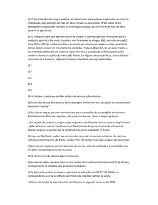 e) 1ª: Considerados de origem asiática, os índios foram perseguidos e capturados no início da
colonização, para servirem de mão-de-obra escrava na agricultura. 2ª: Os índios foram
perseguidos e capturados no início da colonização asiática, para servirem de mão-de-obra
escrava na agricultura.
1140. Marque o item que apresenta erro de sintaxe. A contribuição dos fertilizantes para a
produção agrícola já foi muito discutida, mas finalmente se chegou à(1) conclusão de que(2)
entre 30% e 50% do rendimento físico alcançado em uma lavoura deve-se a eles, quando os
demais fatores estiverem minimamente atendidos. Trata-se,(3)porém, de um valor médio, a
ser entendido dentro de um universo maior. Por isso, a quantidade de fertilizantes como
também a forma e a aplicação merece(4) ênfase. Em alguns casos específicos, outros fatores -
como solo ou a semente - adquirem(5) maior relevância para a produtividade.
a) 1
b) 2
c) 3
d) 4
e) 5
1141. Indique o texto que contém defeito de estruturação sintática.
a) 0 culto dos deuses africanos no Brasil abrangem diferentes ritos, aos quais se convencionara
denominar"nações".
b) As culturas negras que mais contribuíram para a consolidação das religiões africanas no
Brasil vieram de diferentes regiões, cada uma com deuses, rituais e línguas próprias.
c) As nações são, portanto, organizações originárias de diferentes etnias, troncos lingüísticos e
regiões africanas, que se constituíram no Brasil através de agrupamentos de escravos de
diversas origens, em processos de sincretismo às vezes originados na África.
d) Hoje, em São Paulo, podem ser encontradas casas de três vertentes básicas. As matrizes
culturais predominantes são banto, ioruba e fon. Há também variações angolas do tipo congo.
e) Num terreiro pode ser encontrado mais de um rito, além da umbanda e do candoblé, este
em geral incorporado como rito paralelo.
1142. Ocorre erro de estruturação sintática em:
a) As maiores saídas concentraram-se nos Fundos de Investimento Financeiro (FIF) de 60 dias,
principalmente os voltados para grandes investidores.
b) De julho a dezembro, os saques superaram as aplicações em R$ 27,310 bilhões, o
correspondente a cerca de 20% do patrimônio da indústria no final de junho.
c) 0 setor de fundos de investimentos encolheram no segundo semestre de 1997.
 