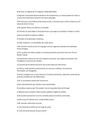 d) No total, os resgates do FIF chegaram a R$23,380 bilhões.
e) Segundo a Associação Nacional de Bancos de Investimentos, os cotistas podem ter tirado os
recursos dos fundos para colocarem em outras aplicações.
1143. Para que a concordância verbal esteja correta, é necessário que o verbo se flexione na 3ª
pessoa do plural na frase:
a) De repente, faltou a luz elétrica e a claridade.
b) É terrível um casal chegar à conclusão de que o que segura sua relação é o tempo e o vento.
c) Nunca se destrói as palavras malditas.
d) Também aí há desilusões e distâncias.
e) Todos mudamos, e as solicitações vão sendo outras.
1144. Assinale o trecho escrito em linguagem correta, segundo os padrões da modalidade
formal da língua.
a) Foi a ausência de visões arrojadas e iniciativas grandiosas que fizeram dos anos 70 uma
década insípida.
b) 0 parlamento reserva seu mais acre desprezo às pessoas que imagina ser possível o não
fisiologismo no exercício do mandato.
c) É possível que de editores de Letras não se deva exigir que saiba contar.
d) Leitores, tende paciência; procuraremos ser concisos e sintéticos; forneceremos
informações, sem divagações.
e) Jamais conseguiremos, os que vivemos no mundo do letramento, captarmos a dimensão de
profunda oralidade dos não alfabetizados.
1145. A concordância verbal está incorreta em:
a) Saiu calmamente da sala o diretor e seus subordinados.
b) 0 professor explicou que "Os Lusíadas" narram os grandes feitos de Portugal.
c) Sabíamos que os Estados Unidos enviaria soldados à região em conflito .
d) Na ocasião reconheceram-se erros cometidos pelos funcionários promovidos.
e) Dizia-se que ali sobrava amor, compreensão e justiça.
1146. Assinale a alternativa incorreta.
a) ͞Um chimarrão é melhor que um trago de canha.
b) ͞Este chimarrão está pior do que o tereré͟
 