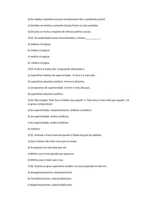 b) Os cabelos castanhos-escuros emolduravam-lhe o semblante juvenil.
c) Vestidos vermelhos e amarelo-laranja foram os mais vendidos.
d) Discutiu-se muito a respeito de ciências político-sociais.
1152. Os acidentados foram encaminhados a clínicas ___________
a) médicas-cirúrgicas
b) médica-cirúrgicas
c) médico-cirúrgicas
d) médica-cirúrgica
1153. A torre é muito alta. A expressão destacada é:
a) superlativo relativo de superioridade . A torre é a mais alta...
b) superlativo absoluto sintético. A torre é altíssima.
c) comparativo de superioridade. A torre é mais alta que...
d) superlativo absoluto analítico.
1154. Nas orações ͞Este livro é melhor que aquele͟ e ͞Este livro é mais lindo que aquele", há
os graus comparativos:
a) de superioridade, respectivamente, sintético e analítico.
b) de superioridade, ambos analíticos
c) de superioridade, ambos sintéticos
d) relativos
1155. Assinale a frase incorreta quanto à flexão do grau do adjetivo.
a) Que tristezas são mais ruins que as nossas.
b) A proposta era mais boa que má.
c) Minha casa é mais grande que pequena.
d) Minha casa é maior que a tua.
1156. Quanto ao grau superlativo erudito, há uma proporção errada em:
a) Amargo/amaríssimo, doce/dulcíssimo
b) Feroz/ferocíssimo, nobre/nobilíssimo
c) Magro/macérrimo, nobre/nobilíssimo
 