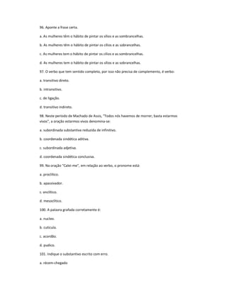 96. Aponte a frase certa.
a. As mulheres têm o hábito de pintar os sílios e as sombrancelhas.
b. As mulheres têm o hábito de pintar os cílios e as sobrancelhas.
c. As mulheres tem o hábito de pintar os cílios e as sombrancelhas.
d. As mulheres tem o hábito de pintar os sílios e as sobrancelhas.
97. O verbo que tem sentido completo, por isso não precisa de complemento, é verbo:
a. transitivo direto.
b. intransitivo.
c. de ligação.
d. transitivo indireto.
98. Neste período de Machado de Assis, "Todos nós havemos de morrer; basta estarmos
vivos", a oração estarmos vivos denomina-se:
a. subordinada substantiva reduzida de infinitivo.
b. coordenada sindética aditiva.
c. subordinada adjetiva.
d. coordenada sindética conclusiva.
99. Na oração "Calei-me", em relação ao verbo, o pronome está:
a. proclítico.
b. apassivador.
c. enclítico.
d. mesoclítico.
100. A palavra grafada corretamente é:
a. nucleo.
b. cuticula.
c. acordão.
d. pudico.
101. Indique o substantivo escrito com erro.
a. récem-chegado
 