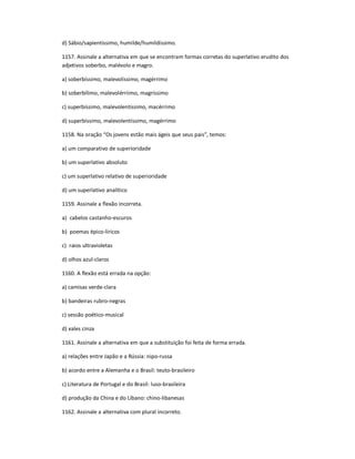 d) Sábio/sapientíssimo, humilde/humildíssimo.
1157. Assinale a alternativa em que se encontram formas corretas do superlativo erudito dos
adjetivos soberbo, malévolo e magro.
a) soberbíssimo, malevolíssimo, magérrimo
b) soberbílimo, malevolérriimo, magríssimo
c) superbíssimo, malevolentíssimo, macérrimo
d) superbíssimo, malevolentíssimo, magérrimo
1158. Na oração ͞Os jovens estão mais ágeis que seus pais͟, temos:
a) um comparativo de superioridade
b) um superlativo absoluto
c) um superlativo relativo de superioridade
d) um superlativo analítico
1159. Assinale a flexão incorreta.
a) cabelos castanho-escuros
b) poemas épico-líricos
c) raios ultravioletas
d) olhos azul-claros
1160. A flexão está errada na opção:
a) camisas verde-clara
b) bandeiras rubro-negras
c) sessão poético-musical
d) xales cinza
1161. Assinale a alternativa em que a substituição foi feita de forma errada.
a) relações entre Japão e a Rússia: nipo-russa
b) acordo entre a Alemanha e o Brasil: teuto-brasileiro
c) Literatura de Portugal e do Brasil: luso-brasileira
d) produção da China e do Líbano: chino-libanesas
1162. Assinale a alternativa com plural incorreto.
 