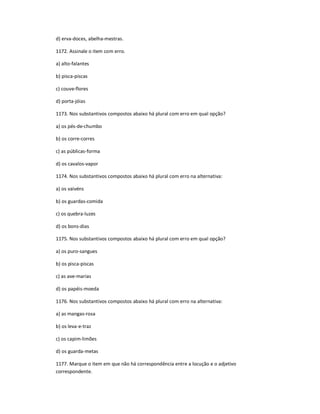 d) erva-doces, abelha-mestras.
1172. Assinale o item com erro.
a) alto-falantes
b) pisca-piscas
c) couve-flores
d) porta-jóias
1173. Nos substantivos compostos abaixo há plural com erro em qual opção?
a) os pés-de-chumbo
b) os corre-corres
c) as públicas-forma
d) os cavalos-vapor
1174. Nos substantivos compostos abaixo há plural com erro na alternativa:
a) os vaivéns
b) os guardas-comida
c) os quebra-luzes
d) os bons-dias
1175. Nos substantivos compostos abaixo há plural com erro em qual opção?
a) os puro-sangues
b) os pisca-piscas
c) as ave-marias
d) os papéis-moeda
1176. Nos substantivos compostos abaixo há plural com erro na alternativa:
a) as mangas-rosa
b) os leva-e-traz
c) os capim-limões
d) os guarda-metas
1177. Marque o item em que não há correspondência entre a locução e o adjetivo
correspondente.
 