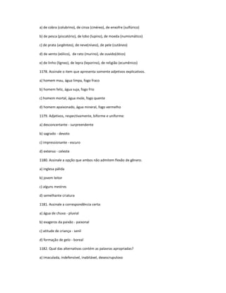 a) de cobra (colubrino), de cinza (cinéreo), de enxofre (sulfúrico)
b) de pesca (piscatório), de lobo (lupino), de moeda (numismático)
c) de prata (argênteo), de neve(níveo), de pele (cutâneo)
d) de vento (eólico), de rato (murino), de ouvido(ótico)
e) de linho (lígneo), de lepra (leporino), de religião (ecumênico)
1178. Assinale o item que apresenta somente adjetivos explicativos.
a) homem mau, água limpa, fogo fraco
b) homem feliz, água suja, fogo frio
c) homem mortal, água mole, fogo quente
d) homem apaixonado, água mineral, fogo vermelho
1179. Adjetivos, respectivamente, biforme e uniforme:
a) desconcertante - surpreendente
b) sagrado - devoto
c) impressionante - escuro
d) extenso - celeste
1180. Assinale a opção que ambos não admitem flexão de gênero.
a) inglesa pálida
b) jovem leitor
c) alguns mestres
d) semelhante criatura
1181. Assinale a correspondência certa:
a) água de chuva - pluvial
b) exageros da paixão - paixonal
c) atitude de criança - senil
d) formação de gelo - boreal
1182. Qual das alternativas contém as palavras apropriadas?
a) imaculada, indefensível, inabitável, desescrupuloso
 
