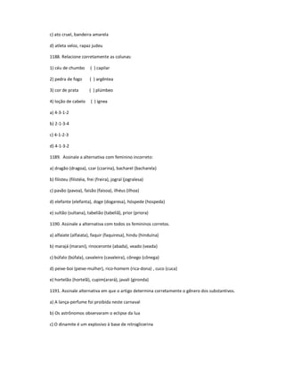 c) ato cruel, bandeira amarela
d) atleta veloz, rapaz judeu
1188. Relacione corretamente as colunas:
1) céu de chumbo ( ) capilar
2) pedra de fogo ( ) argêntea
3) cor de prata ( ) plúmbeo
4) loção de cabelo ( ) ígnea
a) 4-3-1-2
b) 2-1-3-4
c) 4-1-2-3
d) 4-1-3-2
1189. Assinale a alternativa com feminino incorreto:
a) dragão (dragoa), czar (czarina), bacharel (bacharela)
b) filisteu (filistéia, frei (freira), jogral (jogralesa)
c) pavão (pavoa), faisão (faisoa), ilhéus (ilhoa)
d) elefante (elefanta), doge (dogaresa), hóspede (hospeda)
e) sultão (sultana), tabelião (tabeliã), prior (priora)
1190. Assinale a alternativa com todos os femininos corretos.
a) alfaiate (alfaiata), faquir (faquiresa), hindu (hinduína)
b) marajá (marani), rinoceronte (abada), veado (veada)
c) búfalo (búfala), cavaleiro (cavaleira), cônego (cônega)
d) peixe-boi (peixe-mulher), rico-homem (rica-dona) , cuco (cuca)
e) hortelão (hortelã), cupim(arará), javali (gironda)
1191. Assinale alternativa em que o artigo determina corretamente o gênero dos substantivos.
a) A lança-perfume foi proibida neste carnaval
b) Os astrônomos observaram o eclipse da lua
c) O dinamite é um explosivo à base de nitroglicerina
 