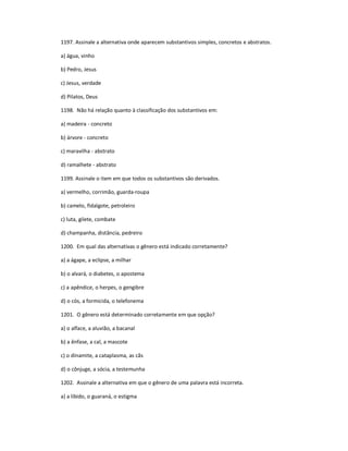 1197. Assinale a alternativa onde aparecem substantivos simples, concretos e abstratos.
a) água, vinho
b) Pedro, Jesus
c) Jesus, verdade
d) Pilatos, Deus
1198. Não há relação quanto à classificação dos substantivos em:
a) madeira - concreto
b) árvore - concreto
c) maravilha - abstrato
d) ramalhete - abstrato
1199. Assinale o item em que todos os substantivos são derivados.
a) vermelho, corrimão, guarda-roupa
b) camelo, fidalgote, petroleiro
c) luta, gilete, combate
d) champanha, distância, pedreiro
1200. Em qual das alternativas o gênero está indicado corretamente?
a) a ágape, a eclipse, a milhar
b) o alvará, o diabetes, o apostema
c) a apêndice, o herpes, o gengibre
d) o cós, a formicida, o telefonema
1201. O gênero está determinado corretamente em que opção?
a) o alface, a aluvião, a bacanal
b) a ênfase, a cal, a mascote
c) o dinamite, a cataplasma, as cãs
d) o cônjuge, a sócia, a testemunha
1202. Assinale a alternativa em que o gênero de uma palavra está incorreta.
a) a libido, o guaraná, o estigma
 