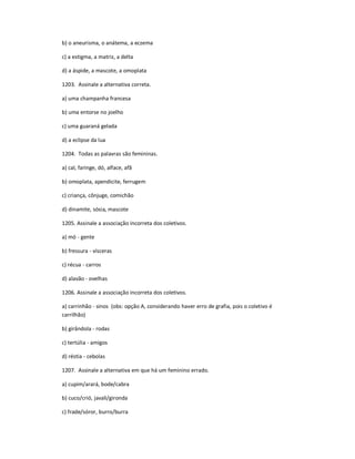 b) o aneurisma, o anátema, a eczema
c) a estigma, a matriz, a delta
d) a áspide, a mascote, a omoplata
1203. Assinale a alternativa correta.
a) uma champanha francesa
b) uma entorse no joelho
c) uma guaraná gelada
d) a eclipse da lua
1204. Todas as palavras são femininas.
a) cal, faringe, dó, alface, afã
b) omoplata, apendicite, ferrugem
c) criança, cônjuge, comichão
d) dinamite, sósia, mascote
1205. Assinale a associação incorreta dos coletivos.
a) mó - gente
b) fressura - vísceras
c) récua - carros
d) alavão - ovelhas
1206. Assinale a associação incorreta dos coletivos.
a) carrinhão - sinos (obs: opção A, considerando haver erro de grafia, pois o coletivo é
carrilhão)
b) girândola - rodas
c) tertúlia - amigos
d) réstia - cebolas
1207. Assinale a alternativa em que há um feminino errado.
a) cupim/arará, bode/cabra
b) cuco/crió, javali/gironda
c) frade/sóror, burro/burra
 