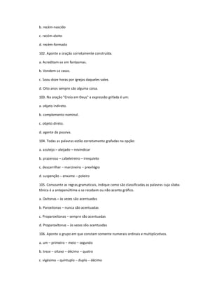 b. recém-nascido
c. recém-eleito
d. recém-formado
102. Aponte a oração corretamente construída.
a. Acreditam-se em fantasmas.
b. Vendem-se casas.
c. Soou doze horas por igrejas daqueles vales.
d. Oito anos sempre são alguma coisa.
103. Na oração "Creio em Deus" a expressão grifada é um:
a. objeto indireto.
b. complemento nominal.
c. objeto direto.
d. agente da passiva.
104. Todas as palavras estão corretamente grafadas na opção:
a. azuleijo ʹ aleijado ʹ reivindicar
b. prazeroso ʹ cabeleireiro ʹ irrequieto
c. descarrilhar ʹ marcineiro ʹ previlégio
d. suspenção ʹ enxame ʹ poleiro
105. Consoante as regras gramaticais, indique como são classificadas as palavras cuja silaba
tônica é a antepenúltima e se recebem ou não acento gráfico.
a. Oxítonas ʹ às vezes são acentuadas
b. Paroxítonas ʹ nunca são acentuadas
c. Proparoxítonas ʹ sempre são acentuadas
d. Proparoxítonas ʹ às vezes são acentuadas
106. Aponte o grupo em que constam somente numerais ordinais e multiplicativos.
a. um ʹ primeiro ʹ meio ʹ segundo
b. treze ʹ oitavo ʹ décimo ʹ quatro
c. vigésimo ʹ quíntuplo ʹ duplo ʹ décimo
 