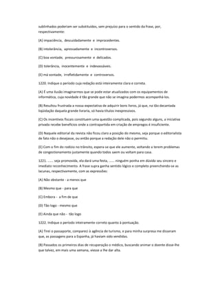 sublinhados poderiam ser substituídos, sem prejuízo para o sentido da frase, por,
respectivamente:
(A) impaciência, descuidadamente e improcedentes.
(B) intolerância, apressadamente e incontroversos.
(C) boa vontade, pressurosamente e delicados.
(D) tolerância, inocentemente e indevassáveis.
(E) má vontade, irrefletidamente e controversos.
1220. Indique o período cuja redação está inteiramente clara e correta.
(A) É uma ilusão imaginarmos que se pode estar atualizados com os equipamentos de
informática, cuja novidade é tão grande que não se imagina podermos acompanhá-los.
(B) Resultou frustrada a nossa expectativa de adquirir bons livros, já que, na tão decantada
liqüidação daquela grande livraria, só havia títulos inexpressivos.
(C) Os incentivos fiscais constituem uma questão complicada, pois segundo alguns, a iniciativa
privada recebe benefícios onde a contrapartida em criação de empregos é insuficiente.
(D) Naquele editorial da revista não ficou claro a posição do mesmo, seja porque o editorialista
de fato não o desejasse, ou então porque a redação dele não o permitiu.
(E) Com o fim do rodízio no trânsito, espera-se que ele aumente, voltando a terem problemas
de congestionamento justamente quando todos saem ou voltam para casa.
1221. ...... seja promovida, ela dará uma festa, ...... ninguém ponha em dúvida seu sincero e
imediato reconhecimento. A frase supra ganha sentido lógico e completo preenchendo-se as
lacunas, respectivamente, com as expressões:
(A) Não obstante - a menos que
(B) Mesmo que - para que
(C) Embora - a fim de que
(D) Tão logo - mesmo que
(E) Ainda que não - tão logo
1222. Indique o período inteiramente correto quanto à pontuação.
(A) Tirei o passaporte, compareci à agência de turismo, e para minha surpresa me disseram
que, as passagens para a Espanha, já haviam sido vendidas.
(B) Passados os primeiros dias de recuperação o médico, buscando animar o doente disse-lhe
que talvez, em mais uma semana, viesse a lhe dar alta.
 