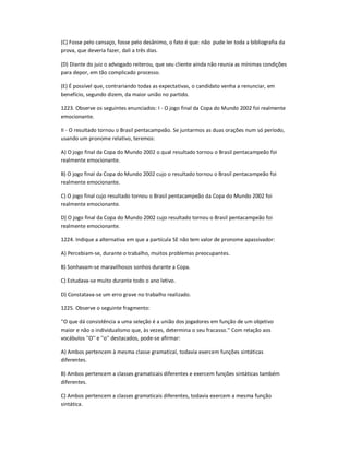 (C) Fosse pelo cansaço, fosse pelo desânimo, o fato é que: não pude ler toda a bibliografia da
prova, que deveria fazer, dali a três dias.
(D) Diante do juiz o advogado reiterou, que seu cliente ainda não reunia as mínimas condições
para depor, em tão complicado processo.
(E) É possível que, contrariando todas as expectativas, o candidato venha a renunciar, em
benefício, segundo dizem, da maior união no partido.
1223. Observe os seguintes enunciados: I - O jogo final da Copa do Mundo 2002 foi realmente
emocionante.
II - O resultado tornou o Brasil pentacampeão. Se juntarmos as duas orações num só período,
usando um pronome relativo, teremos:
A) O jogo final da Copa do Mundo 2002 o qual resultado tornou o Brasil pentacampeão foi
realmente emocionante.
B) O jogo final da Copa do Mundo 2002 cujo o resultado tornou o Brasil pentacampeão foi
realmente emocionante.
C) O jogo final cujo resultado tornou o Brasil pentacampeão da Copa do Mundo 2002 foi
realmente emocionante.
D) O jogo final da Copa do Mundo 2002 cujo resultado tornou o Brasil pentacampeão foi
realmente emocionante.
1224. Indique a alternativa em que a partícula SE não tem valor de pronome apassivador:
A) Percebiam-se, durante o trabalho, muitos problemas preocupantes.
B) Sonhavam-se maravilhosos sonhos durante a Copa.
C) Estudava-se muito durante todo o ano letivo.
D) Constatava-se um erro grave no trabalho realizado.
1225. Observe o seguinte fragmento:
''O que dá consistência a uma seleção é a união dos jogadores em função de um objetivo
maior e não o individualismo que, às vezes, determina o seu fracasso.'' Com relação aos
vocábulos ''O'' e ''o'' destacados, pode-se afirmar:
A) Ambos pertencem à mesma classe gramatical, todavia exercem funções sintáticas
diferentes.
B) Ambos pertencem a classes gramaticais diferentes e exercem funções sintáticas também
diferentes.
C) Ambos pertencem a classes gramaticais diferentes, todavia exercem a mesma função
sintática.
 