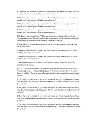 A) ''Tim Lopes, não desapareceu porque há violência no Rio de Janeiro, mas porque tinha uma
vontade ainda maior de descrevê-la, para seus habitantes.''
B) ''Tim Lopes não desapareceu, porque há violência no Rio de Janeiro, mas porque tinha uma
vontade ainda maior de descrevê-la para seus habitantes.''
C) ''Tim Lopes não desapareceu porque há violência no Rio de Janeiro, mas porque tinha uma
vontade ainda maior de descrevê-la para seus habitantes.''
D) ''Tim Lopes não desapareceu porque há violência no Rio de Janeiro, mas, porque tinha uma
vontade ainda maior de descrevê-la, para seus habitantes.''
1230. Observe o seguinte período: ''A CIA engavetou informações sobre o terrorista que
cometeu os atentados.'' Compare-o com o período que segue: ''A CIA engavetou informações
sobre o terrorista, que cometeu os atentados.'' Pode-se afirmar que:
A) O uso da vírgula em nada alterou o sentido dos períodos; apenas serviu para enfatizar a
oração subordinada.
B) Houve alteração de sentido, uma vez que, no primeiro período, há apenas um terrorista
envolvido e, no segundo, há vários.
C) Houve alteração de sentido, uma vez que, no segundo período, há apenas um terrorista
envolvido e, no primeiro, há vários.
D) A vírgula é apenas um recurso enfático, não sendo, portanto, obrigatória para o bom
entendimento do período.
1231. ''Se a criança for molestada, os pais devem demonstrar que merecem sua confiança.
Nesse caso, denuncie e exija a punição do agressor. Mantenha a calma e não revele pânico
diante de seu filho.'' Trocando-se os verbos usados no imperativo para a 2ª pessoa do singular
teremos:
A) ''Se a criança for molestada, os pais devem demonstrar que merecem sua confiança. Nesse
caso, denuncies e exijas a punição do agressor. Mantenha a calma e não revele pânico diante
de seu filho.''
B) ''Se a criança for molestada, os pais devem demonstrar que merecem sua confiança. Nesse
caso, denuncia e exige a punição do agressor. Mantém a calma e não reveles pânico diante de
teu filho.''
C) ''Se a criança for molestada, os pais devem demonstrar que merecem sua confiança. Nesse
caso, denuncia e exige a punição do agressor. Mantém a calma e não revele pânico diante de
teu filho.''
D) ''Se a criança for molestada, os pais devem demonstrar que merecem sua confiança. Nesse
caso, denuncies e exijas a punição do agressor. Mantenhas a calma e não reveles pânico diante
de teu filho.''
 