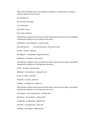 1259. Eram verificadas todas as circunstâncias. Passando-se a oração para a voz passiva
sintética, obtém-se a forma verbal:
(a) verificavam-se
(b) iam sendo verificadas
(c) se verificavam
(d) verificar-se-iam
(e) ia sendo verificada.
1260. Marque a opção em que uma das formas verbais apresenta incorreção: a do pretérito
imperfeito do indicativo ou a do imperativo afirmativo.
(a) Compilar - eles compilavam - compile (você)
(b) Contemporizar - tu contemporizavas - contemporize (ela)
(c) Dizer - ele dizia - diga (tu)
(d) Progredir - tu progredias - progridamos (nós)
(e) Roubar - tu roubavas - roube (você)
1261. Marque a opção em que uma das formas verbais apresenta incorreção: a do pretérito
imperfeito do indicativo ou a do imperativo afirmativo.
(a) Pôr - ele punha - ponha (você)
(b) Repelir - nós repelíamos - repilamos (nós)
(c) Dar - tu davas - dê (você)
(d) Acudir - eu acudi - acode (tu)
(e) Afligir - nós afligíamos - aflige (tu)
1262. Marque a opção em que uma das formas verbais apresenta incorreção: a do pretérito
imperfeito do indicativo ou a do imperativo afirmativo.
(a) Computar - nós computávamos - compute (ele)
(b) Atribuir - eles atribuíam - atribua (você)
(c) Aguardar - eu aguardava - aguarde (tu)
(d) Colorir - nós coloríamos - colore (tu)
(e) Eleger - eles elegiam - elejamos (nós)
 