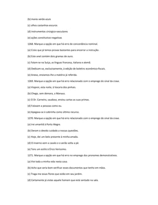 (b) mares verde-azuis
(c) olhos castanhos-escuros
(d) instrumentos cirúrgico-vasculares
(e) ações constitutivo-negativas
1268. Marque a opção em que há erro de concordância nominal.
(a) Creio que já temos provas bastantes para encerrar a instrução.
(b) Este anel contém dois gramas de ouro.
(c) Falam-se na Suíça, as línguas francesa, italiana e alemã.
(d) Dedicam-se, exclusivamente, à edição de boletins econômico-fiscais.
(e) Anexo, enviamos-lhe a matéria já referida.
1269. Marque a opção em que há erro relacionado com o emprego do sinal da crase.
(a) Viajarei, esta noite, à Vacaria dos pinhais.
(b) Chego, sem demora, a Manaus.
(c) O Dr. Carneiro, saudoso, enviou cartas as suas primas.
(d) Falavam a pessoas como eu.
(e) Apegava-se à sobrinha como último recurso.
1270. Marque a opção em que há erro relacionado com o emprego do sinal da crase.
(a) Irei amanhã à Porto Alegre.
(b) Deram o devido cuidado a nossas questões.
(c) Hoje, dei um belo presente à minha amada.
(d) O inverno vem a cavalo e o verão volta a pé.
(e) Tens um estilo à Érico Veríssimo.
1271. Marque a opção em que há erro no emprego dos pronomes demonstrativos.
(a) Vivi toda a minha vida nesta casa.
(b) Acho que seria bom verificar esses documentos que tenho em mãos.
(c) Traga-me essas flores que estão em seu jardim.
(d) Certamente já vistes aquele homem que está sentado na sala.
 