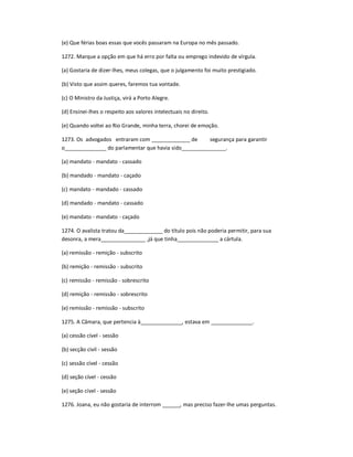 (e) Que férias boas essas que vocês passaram na Europa no mês passado.
1272. Marque a opção em que há erro por falta ou emprego indevido de vírgula.
(a) Gostaria de dizer-lhes, meus colegas, que o julgamento foi muito prestigiado.
(b) Visto que assim queres, faremos tua vontade.
(c) O Ministro da Justiça, virá a Porto Alegre.
(d) Ensinei-lhes o respeito aos valores intelectuais no direito.
(e) Quando voltei ao Rio Grande, minha terra, chorei de emoção.
1273. Os advogados entraram com _____________ de segurança para garantir
o______________ do parlamentar que havia sido_______________.
(a) mandato - mandato - cassado
(b) mandado - mandato - caçado
(c) mandato - mandado - cassado
(d) mandado - mandato - cassado
(e) mandato - mandato - caçado
1274. O avalista tratou da_____________ do título pois não poderia permitir, para sua
desonra, a mera_______________ ,já que tinha______________ a cártula.
(a) remissão - remição - subscrito
(b) remição - remissão - subscrito
(c) remissão - remissão - sobrescrito
(d) remição - remissão - sobrescrito
(e) remissão - remissão - subscrito
1275. A Câmara, que pertencia à______________, estava em ______________.
(a) cessão cível - sessão
(b) secção civil - sessão
(c) sessão cível - cessão
(d) seção cível - cessão
(e) seção cível - sessão
1276. Joana, eu não gostaria de interrom ______, mas preciso fazer-lhe umas perguntas.
 