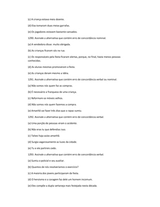 (c) A criança estava meio doente.
(d) Elas tomaram duas meias garrafas.
(e) Os jogadores estavam bastante cansados.
1290. Assinale a alternativa que contém erro de concordância nominal.
(a) A vendedora disse: muito obrigada.
(b) As crianças ficaram sós na rua.
(c) Os responsáveis pela festa ficaram alertas, porque, no final, havia menos pessoas
conhecidas.
(d) As alunas mesmas promoveram a festa.
(e) As crianças deram mesmo a idéia.
1291. Assinale a alternativa que contém erro de concordância verbal ou nominal.
(a) Não somos nós quem faz as compras.
(b) É necessário a franqueza de uma criança.
(c) Reformam-se móveis velhos.
(d) Não somos nós quem fazemos a compra.
(e) Amanhã vai fazer três dias que o rapaz sumiu.
1292. Assinale a alternativa que contém erro de concordância verbal.
(a) Uma porção de pessoas viram o acidente.
(b) Não eras tu que defendias isso.
(c) Talvez haja aulas amanhã.
(d) Surgia vagarosamente as luzes da cidade.
(e) Tu e ele partireis cedo.
1293. Assinale a alternativa que contém erro de concordância verbal.
(a) Sumiu o policial e seu auxiliar.
(b) Quantos de nós resolveríamos o exercício?
(c) A maioria dos jovens participaram da festa.
(d) O heroísmo e a coragem faz dele um homem incomum.
(e) Eles compõe a dupla sertaneja mais festejada nesta década.
 