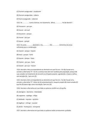 (C) ficariam asseguradas - coubessem
(D) ficariam asseguradas - caberia
(E) ficaria assegurado - caberiam
1312. Se................. outras chances, irei novamente. Afinal,................. hei de desistir?
(A) houverem - por que
(B) houver - por quê
(C) houverem - porque
(D) houver - por que
(E) houver - porquê
1313. Os juízes............... absolvido o réu,............... não................. elementos de prova
suficientes para a condenação.
(A) haviam - porque - haviam
(B) havia - porque - havia
(C) haviam - porque - havia
(D) haviam - por que - havia
(E) haviam - por que - haviam
1314. Assinale a letra correspondente ao elemento em que há erro. Se não houver erro,
assinale a alternativa "E". Ela foi a cantora mais bem (A) recebida pela população, porque (B)
suas canções iam totalmente de encontro ao (C) gosto popular, agradando a moços e velhos,
sem exceção (D). Sem erro (E).
1315. Assinale a letra correspondente ao elemento em que há erro. Se não houver erro,
assinale a alternativa "E". Antes do (A) automóvel partir, Joaquim propôs (B) à bem-amada (C)
que lhe (D) desse algo como recordação. Sem erro (E).
1316. Assinale a alternativa em que todas as palavras contêm erro de grafia.
(A) aborígene - desinteria - hilariedade
(B) ungüento - xipófago - infligir
(C) abóboda - improbo - opróbrio
(D) legiferar - infringir - irascível
(E) zênite - frontespício - chimpanzé
1317. Assinale a alternativa em que todas as palavras estão corretamente grafadas.
 