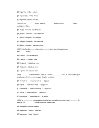 (C) impordes - virdes - recueis
(D) impuserdes - virdes - recuai
(E) impordes - verdes - recueis
1326. Eu não.................... outros autores;................... minhas falhas e .................. contra
quaisquer críticas.
(A) plagio - remedio - acautelo-me
(B) plageio - remedeio - precavenho-me
(C) plagio - remedeio - acautelo-me
(D) plageio - remedeio - precavejo-me
(E) plagio - remedeio - precavenho-me
1327. O chefe não................bem, nem................bem; isso talvez explique o
seu...............humor.
(A) o queria - lhe tratava - mau
(B) o queria - o tratava - mau
(C) lhe queria - lhe tratava - mau
(D) lhe queria - o tratava - mau
(E) o queria - lhe tratava - mal
1328. ................. cuidadosamente todos os cálculos: ................... ainda de novas verbas, pois
cinqüenta mil reais ................. para obra tão complexa.
(A) Fizeram-se - necessitavam-se - é pouco
(B) Fez-se - necessitavam-se - são pouco
(C) Fizeram-se - necessitavam-se - são poucos
(D) Fez-se - necessitava-se - são pouco
(E) Fizeram-se - necessitava-se - é pouco
1329. Se ...................., naquelas épocas de fartura, pensado nos tempos que ................... de
chegar, não .................... acontecido coisas lamentáveis.
(A) houverem - haviam - haveria
(B) houvessem - haviam - haveriam
(C) houvessem - havia - haveria
 
