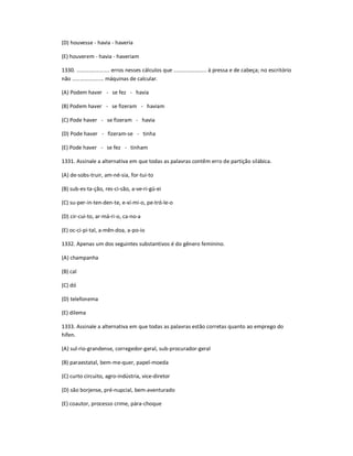 (D) houvesse - havia - haveria
(E) houverem - havia - haveriam
1330. ...................... erros nesses cálculos que ...................... à pressa e de cabeça; no escritório
não ..................... máquinas de calcular.
(A) Podem haver - se fez - havia
(B) Podem haver - se fizeram - haviam
(C) Pode haver - se fizeram - havia
(D) Pode haver - fizeram-se - tinha
(E) Pode haver - se fez - tinham
1331. Assinale a alternativa em que todas as palavras contêm erro de partição silábica.
(A) de-sobs-truir, am-né-sia, for-tui-to
(B) sub-es-ta-ção, res-ci-são, a-ve-ri-gü-ei
(C) su-per-in-ten-den-te, e-xí-mi-o, pe-tró-le-o
(D) cir-cui-to, ar-má-ri-o, ca-no-a
(E) oc-ci-pi-tal, a-mên-doa, a-po-io
1332. Apenas um dos seguintes substantivos é do gênero feminino.
(A) champanha
(B) cal
(C) dó
(D) telefonema
(E) dilema
1333. Assinale a alternativa em que todas as palavras estão corretas quanto ao emprego do
hífen.
(A) sul-rio-grandense, corregedor-geral, sub-procurador-geral
(B) paraestatal, bem-me-quer, papel-moeda
(C) curto circuito, agro-indústria, vice-diretor
(D) são borjense, pré-nupcial, bem-aventurado
(E) coautor, processo crime, pára-choque
 