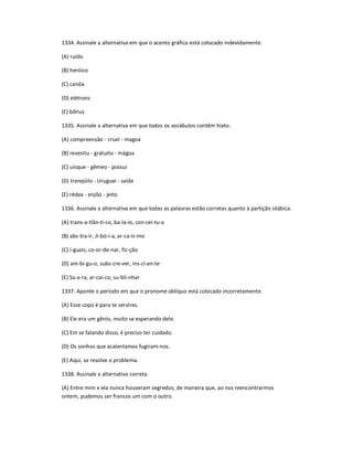 1334. Assinale a alternativa em que o acento gráfico está colocado indevidamente.
(A) ruído
(B) heróico
(C) canôa
(D) elétrons
(E) bônus
1335. Assinale a alternativa em que todos os vocábulos contêm hiato.
(A) compreensão - cruel - magoa
(B) revestiu - gratuito - mágoa
(C) uísque - gêmeo - possui
(D) tranqüilo - Uruguai - saída
(E) rédea - enjôo - jeito
1336. Assinale a alternativa em que todas as palavras estão corretas quanto à partição silábica.
(A) trans-a-tlân-ti-co, ba-la-io, con-cei-tu-a
(B) abs-tra-ir, Ji-bó-i-a, ar-ca-ís-mo
(C) i-guais, co-or-de-nar, fic-ção
(D) am-bí-gu-o, subs-cre-ver, ins-ci-en-te
(E) Sa-a-ra, ar-cai-co, su-bli-nhar
1337. Aponte o período em que o pronome oblíquo está colocado incorretamente.
(A) Esse copo é para te servires.
(B) Ele era um gênio, muito se esperando dele.
(C) Em se falando disso, é preciso ter cuidado.
(D) Os sonhos que acalentamos fugiram-nos.
(E) Aqui, se resolve o problema.
1338. Assinale a alternativa correta.
(A) Entre mim e ela nunca houveram segredos; de maneira que, ao nos reencontrarmos
ontem, pudemos ser francos um com o outro.
 