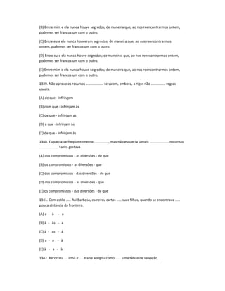 (B) Entre mim e ela nunca houve segredos; de maneira que, ao nos reencontrarmos ontem,
podemos ser francos um com o outro.
(C) Entre eu e ela nunca houveram segredos; de maneira que, ao nos reencontrarmos
ontem, pudemos ser francos um com o outro.
(D) Entre eu e ela nunca houve segredos; de maneiras que, ao nos reencontrarmos ontem,
podemos ser francos um com o outro.
(E) Entre mim e ela nunca houve segredos; de maneira que, ao nos reencontrarmos ontem,
pudemos ser francos um com o outro.
1339. Não aprovo os recursos .................. se valem, embora, a rigor não ............... regras
usuais.
(A) de que - infringem
(B) com que - infrinjam às
(C) de que - infrinjam as
(D) a que - infrinjam às
(E) de que - infrinjam às
1340. Esquecia-se freqüentemente................, mas não esquecia jamais .................... noturnas
.................... tanto gostava.
(A) dos compromissos - as diversões - de que
(B) os compromissos - as diversões - que
(C) dos compromissos - das diversões - de que
(D) dos compromissos - as diversões - que
(E) os compromissos - das diversões - de que
1341. Com estilo ..... Rui Barbosa, escreveu cartas ..... suas filhas, quando se encontrava .....
pouca distância da fronteira.
(A) a - à - a
(B) à - às - a
(C) à - as - à
(D) a - a - à
(E) à - a - à
1342. Recorreu .... irmã e .... ela se apegou como ...... uma tábua de salvação.
 
