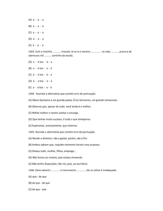 (A) à - à - a
(B) à - a - à
(C) a - a - a
(D) à - a - a
(E) à - à - à
1343. Com a mochila ............ tiracolo, lá se ia o menino ............... na vida, ........... procura de
aventuras mil .......... caminho da escola.
(A) a - à toa - à - a
(B) a - à toa - a - à
(C) à - a toa - à - a
(D) à - a toa - à - à
(E) a - à toa - a - à
1344. Assinale a alternativa que contém erro de pontuação.
(A) Mario Quintana é um grande poeta; Érico Veríssimo, um grande romancista.
(B) Observo que, apesar de tudo, você ainda é o melhor.
(C) Refleti melhor e resolvi aceitar o encargo.
(D) Que tenhas muito sucesso, é tudo o que almejamos.
(E) Esperamos, ansiosamente, que retornes.
1345. Assinale a alternativa que contém erro de pontuação.
(A) Recebi o dinheiro; não o gastei, porém, até o fim.
(B) Ambos sabiam que, naquele momento teriam uma surpresa.
(C) Deixou tudo: mulher, filhos, emprego...
(D) Não fomos ao cinema, pois estava chovendo.
(E) Não tenho disposição; não irei, pois, ao escritório.
1346. Devo advertir ............ o instrumento ............. ele se utiliza é inadequado.
(A) que - de que
(B) de que - de que
(C) de que - que
 