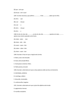 (D) que - com que
(E) de que - com o qual
1347. Era tão rancoroso, que preferia ................. triste ................ saber que era feliz.
(A) vê-la - que
(B) a ver - do que
(C) a ver - a
(D) vê-la - do que
(E) vê-la - a
1348. Se ela crê, eles não ..............; se ela vê, eles não .................; opostos em tudo, ............
apenas essa mesma oposição como liame.
(A) crêem - vêem - tem
(B) crêem - vêm - têm
(C) creem ʹ veem - têm
(D) crêem ʹ vêem - têm
(E) crêem ʹ veem - tem
1349. Assinale a frase em que a vírgula está correta.
A. Maria, você, está atrasada.
B. Você, está cansada Maria.
C. Você parece contente, Pedro.
D. Pedro preciso, de você.
1350. Assinale a alternativa em que as duas palavras estão escritas corretamente.
A. identidade, problema
B. mendingo, célebro
C. discursão, mortandela
D. sombrancelha, largatixa
1351. Assinale a alternativa em que o plural do adjetivo está errado.
A. pagamentos mensais
B. reuniões estudantis
 