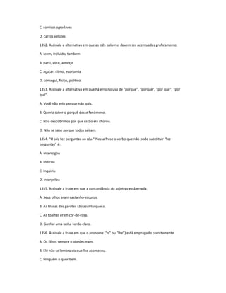 C. sorrisos agradaves
D. carros velozes
1352. Assinale a alternativa em que as três palavras devem ser acentuadas graficamente.
A. leem, incluido, tambem
B. parti, voce, almoço
C. açucar, ritmo, economia
D. consegui, fisico, politico
1353. Assinale a alternativa em que há erro no uso de ͞porque͟, ͞porquê͟, ͞por que͟, ͞por
quê͟.
A. Você não veio porque não quis.
B. Queria saber o porquê desse fenômeno.
C. Não descobrimos por que razão ela chorou.
D. Não se sabe porque todos saíram.
1354. ͞O juiz fez perguntas ao réu.͟ Nessa frase o verbo que não pode substituir ͞fez
perguntas͟ é:
A. interrogou
B. indicou
C. inquiriu
D. interpelou
1355. Assinale a frase em que a concordância do adjetivo está errada.
A. Seus olhos eram castanho-escuros.
B. As blusas das garotas são azul-turquesa.
C. As toalhas eram cor-de-rosa.
D. Ganhei uma bolsa verde-claro.
1356. Assinale a frase em que o pronome (͞o͟ ou ͞lhe͟) está empregado corretamente.
A. Os filhos sempre o obedeceram.
B. Ele não se lembra do que lhe aconteceu.
C. Ninguém o quer bem.
 