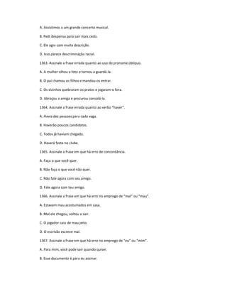 A. Assistimos a um grande concerto musical.
B. Pedi despensa para sair mais cedo.
C. Ele agiu com muita descrição.
D. Isso parece descriminação racial.
1363. Assinale a frase errada quanto ao uso do pronome oblíquo.
A. A mulher olhou a foto e tornou a guardá-la.
B. O pai chamou os filhos e mandou-os entrar.
C. Os vizinhos quebraram os pratos e jogaram-o fora.
D. Abraçou a amiga e procurou consolá-la.
1364. Assinale a frase errada quanto ao verbo ͞haver͟.
A. Havia dez pessoas para cada vaga.
B. Haverão poucos candidatos.
C. Todos já haviam chegado.
D. Haverá festa no clube.
1365. Assinale a frase em que há erro de concordância.
A. Faça o que você quer.
B. Não faça o que você não quer.
C. Não fale agora com seu amigo.
D. Fale agora com teu amigo.
1366. Assinale a frase em que há erro no emprego de ͞mal͟ ou ͞mau͟.
A. Estavam mau acostumados em casa.
B. Mal ele chegou, voltou a sair.
C. O jogador caiu de mau jeito.
D. O escrivão escreve mal.
1367. Assinale a frase em que há erro no emprego de ͞eu͟ ou ͞mim͟.
A. Para mim, você pode sair quando quiser.
B. Esse documento é para eu assinar.
 