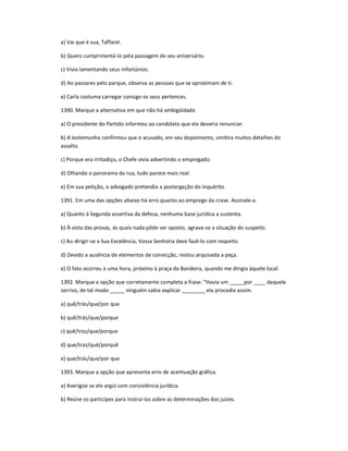 a) Vai que é sua, Taffarel.
b) Quero cumprimentá-lo pela passagem de seu aniversário.
c) Vivia lamentando seus infortúnios.
d) Ao passares pelo parque, observa as pessoas que se aproximam de ti.
e) Carla costuma carregar consigo os seus pertences.
1390. Marque a alternativa em que não há ambigüidade.
a) O presidente do Partido informou ao candidato que ele deveria renunciar.
b) A testemunha confirmou que o acusado, em seu depoimento, omitira muitos detalhes do
assalto.
c) Porque era irritadiço, o Chefe vivia advertindo o empregado.
d) Olhando o panorama da rua, tudo parece mais real.
e) Em sua petição, o advogado pretendia a postergação do inquérito.
1391. Em uma das opções abaixo há erro quanto ao emprego da crase. Assinale-a.
a) Quanto à Segunda assertiva da defesa, nenhuma base jurídica a sustenta.
b) À vista das provas, às quais nada pôde ser oposto, agrava-se a situação do suspeito.
c) Ao dirigir-se a Sua Excelência, Vossa Senhoria deve fazê-lo com respeito.
d) Devido a ausência de elementos de convicção, restou arquivada a peça.
e) O fato ocorreu à uma hora, próximo à praça da Bandeira, quando me dirigia àquele local.
1392. Marque a opção que corretamente completa a frase: ͞Havia um _____por ____ daquele
sorriso, de tal modo _____ ninguém sabia explicar ________ ela procedia assim.
a) quê/trás/que/por que
b) quê/trás/que/porque
c) quê/traz/que/porque
d) que/traz/quê/porquê
e) que/trás/que/por que
1393. Marque a opção que apresenta erro de acentuação gráfica.
a) Averigúe se ele argúi com consistência jurídica.
b) Reúne os partícipes para instruí-los sobre as determinações dos juízes.
 