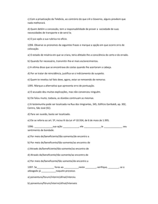 c) Com a privatização da Telebrás, ao contrário do que crê o Governo, alguns prevêem que
nada melhorará.
d) Quem detêm a concessão, tem a responsabilidade de prover a sociedade de suas
necessidades de transporte e de serví-la.
e) O juiz apôs a sua rubrica no ofício.
1394. Observe os pronomes da seguintes frases e marque a opção em que ocorre erro de
colocação.
a) O estado de miséria em que se criara, teria afetado-lhe a consciência do certo e do errado.
b) Quando for necessário, transmitir-lhe-ei mais esclarecimentos.
c) A vítima disse que se encontrava de costas quando lhe acertaram a cabeça.
d) Por se tratar de reincidência, justifica-se o indiciamento do suspeito.
e) Quem te revelou tal fato deve, agora, estar se remoendo de remorso.
1395. Marque a alternativa que apresenta erro de pontuação.
a) O acusado deu muitas explicações, mas não convenceu ninguém.
b) Ele falou muito, todavia, as dúvidas continuam as mesmas.
c) A testemunha pode ser localizada na Rua dos Imigrantes, 345, Edifício Garibaldi, ap. 302,
Centro, São José (SC).
d) Para ser ouvido, basta ser localizado.
e) Ele se referia ao art. 5º, inciso III da Lei nº 10.934, de 6 de maio de 1.995.
1396. ______________sua ação ____________, ele _____________ia ______________ seu
sentimento de bondade.
a) Por meio de/beneficiente/tão-somente/de encontro a
b) Por meio de/beneficente/tão-somente/ao encontro de
c) Através de/beneficiente/tão-somente/ao encontro de
d) Através de/beneficente/tão somente/ao encontro de
e) Por meio de/beneficente/tão somente/de encontro a
1397. Se_____________ fores ao ___________neste ________, verifique, ________, se o
advogado já ___________naquele processo.
a) porventura/forum/ínterim/afinal/interviu
b) porventura/fórum/ínterim/afinal/interveio
 