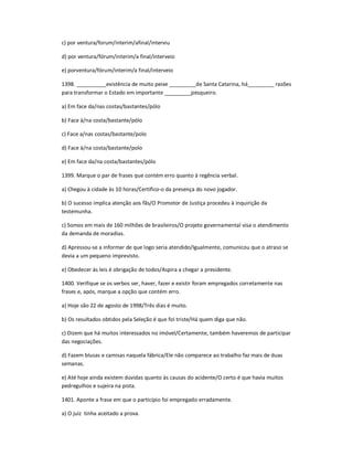 c) por ventura/forum/ínterim/afinal/interviu
d) por ventura/fórum/interim/a final/interveio
e) porventura/fórum/interim/a final/interveio
1398. __________existência de muito peixe _________de Santa Catarina, há_________ razões
para transformar o Estado em importante _________pesqueiro.
a) Em face da/nas costas/bastantes/pólo
b) Face à/na costa/bastante/pólo
c) Face a/nas costas/bastante/polo
d) Face à/na costa/bastante/polo
e) Em face da/na costa/bastantes/pólo
1399. Marque o par de frases que contém erro quanto à regência verbal.
a) Chegou à cidade às 10 horas/Certifico-o da presença do novo jogador.
b) O sucesso implica atenção aos fãs/O Promotor de Justiça procedeu à inquirição da
testemunha.
c) Somos em mais de 160 milhões de brasileiros/O projeto governamental visa o atendimento
da demanda de moradias.
d) Apressou-se a informar de que logo seria atendido/Igualmente, comunicou que o atraso se
devia a um pequeno imprevisto.
e) Obedecer às leis é obrigação de todos/Aspira a chegar a presidente.
1400. Verifique se os verbos ser, haver, fazer e existir foram empregados corretamente nas
frases e, após, marque a opção que contém erro.
a) Hoje são 22 de agosto de 1998/Três dias é muito.
b) Os resultados obtidos pela Seleção é que foi triste/Há quem diga que não.
c) Dizem que há muitos interessados no imóvel/Certamente, também haveremos de participar
das negociações.
d) Fazem blusas e camisas naquela fábrica/Ele não comparece ao trabalho faz mais de duas
semanas.
e) Até hoje ainda existem dúvidas quanto às causas do acidente/O certo é que havia muitos
pedregulhos e sujeira na pista.
1401. Aponte a frase em que o particípio foi empregado erradamente.
a) O juiz tinha aceitado a prova.
 