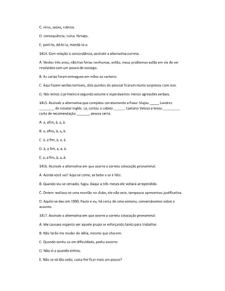 C. vírus, saúva, rubrica.
D. consequência, ruína, fórceps.
E. parti-lo, dá-lo-ia, mandá-la-a.
1414. Com relação à concordância, assinale a alternativa correta.
A. Nestes três anos, não tive férias nenhumas, então, meus problemas estão em via de ser
resolvidos com um pouco de sossego.
B. As cartas foram entregues em mãos ao carteiro.
C. Aqui fazem verões terríveis, dois quintos do pessoal ficaram muito surpresos com isso.
D. Nós lemos o primeiro e segundo volume e esperávamos menos agressões verbais.
1415. Assinale a alternativa que completa corretamente a frase: Viajou _____ Londres
________ de estudar Inglês. Lá, cortou o cabelo ______ Caetano Veloso e levou _________
carta de recomendação _______ pessoa certa.
A. a, afim, à, a, à.
B. a, afins, à, a, à.
C. à, a fim, à, a, à.
D. à, a fim, a, a, à.
E. a, a fim, à, a, à.
1416. Assinale a alternativa em que ocorre a correta colocação pronominal.
A. Aonde você vai? Aqui se come, se bebe e se é feliz.
B. Quando viu-se cercado, fugiu. Daqui a três meses ele voltará arrependido.
C. Ontem realizou-se uma reunião no clube, ele não veio, tampouco apresentou justificativa.
D. Aquilo se deu em 1990, Paulo e eu, há cerca de uma semana, conversávamos sobre o
assunto.
1417. Assinale a alternativa em que ocorre a correta colocação pronominal.
A. Me causava espanto ver aquele grupo se esforçando tanto para trabalhar.
B. Não farão me mudar de idéia, mesmo que chorem.
C. Quando sentiu-se em dificuldade, pediu socorro.
D. Não vi-a quando entrou.
E. Não se vá tão cedo; custa-lhe ficar mais um pouco?
 