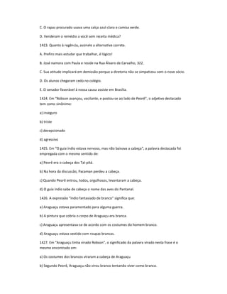 C. O rapaz procurado usava uma calça azul-clara e camisa verde.
D. Venderam o remédio a você sem receita médica?
1423. Quanto à regência, assinale a alternativa correta.
A. Prefiro mais estudar que trabalhar, é lógico!
B. José namora com Paula e reside na Rua Álvaro de Carvalho, 322.
C. Sua atitude implicará em demissão porque a diretoria não se simpatizou com o novo sócio.
D. Os alunos chegaram cedo no colégio.
E. O senador favorável à nossa causa assiste em Brasília.
1424. Em ͞Robson avançou, vacilante, e postou-se ao lado de Peorê͟, o adjetivo destacado
tem como sinônimo:
a) inseguro
b) triste
c) decepcionado
d) agressivo
1425. Em ͞O guia índio estava nervoso, mas não baixava a cabeça͟, a palavra destacada foi
empregada com o mesmo sentido de:
a) Peorê era o cabeça dos Taí-pitá.
b) Na hora da discussão, Pacaman perdeu a cabeça.
c) Quando Peorê entrou, todos, orgulhosos, levantaram a cabeça.
d) O guia índio sabe de cabeça o nome das aves do Pantanal.
1426. A expressão ͞índio fantasiado de branco͟ significa que:
a) Araguaçu estava paramentado para alguma guerra.
b) A pintura que cobria o corpo de Araguaçu era branca.
c) Araguaçu apresentava-se de acordo com os costumes do homem branco.
d) Araguaçu estava vestido com roupas brancas.
1427. Em ͞Araguaçu tinha virado Robson͟, o significado da palavra virado nesta frase é o
mesmo encontrado em:
a) Os costumes dos brancos viraram a cabeça de Araguaçu
b) Segundo Peorê, Araguaçu não virou branco tentando viver como branco.
 