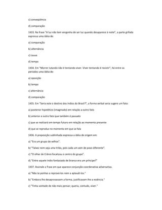 c) conseqüência
d) comparação
1433. Na frase ͞A luz não tem vergonha de ser luz quando desaparece à noite͟, a parte grifada
expressa uma idéia de:
a) comparação
b) alternância
c) causa
d) tempo
1434. Em ͞Morrer lutando não é tentando viver. Viver tentando é resistir͟, há entre os
períodos uma idéia de:
a) oposição
b) tempo
c) alternância
d) comparação
1435. Em ͞Seria este o destino dos índios do Brasil?͟, a forma verbal seria sugere um fato:
a) posterior hipotético (imaginado) em relação a outro fato
b) anterior a outro fato que também é passado
c) que se realizará em tempo futuro em relação ao momento presente
d) que se reproduz no momento em que se fala
1436. A preposição sublinhada expressa a idéia de origem em:
a) ͞Era um grupo de velhos͟.
b) ͞Talvez nem seja uma tribo, pois cada um vem de povo diferente͟.
c) ͞O olhar de Crânio focalizou o centro do grupo͟.
d) ͞Entre aquele índio fantasiado de branco era um príncipe?͟
1437. Assinale a frase em que aparece conjunção coordenativa adversativa.
a) "Não te ponhas a reprová-los nem a aplaudi-los."
b) "Embora lhe desaprovassem a forma, justificavam-lhe a essência."
c) "Tinha vontade de não mais pensar; queria, contudo, viver."
 