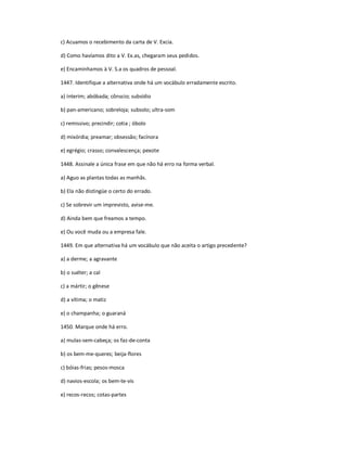 c) Acuamos o recebimento da carta de V. Excia.
d) Como havíamos dito a V. Ex.as, chegaram seus pedidos.
e) Encaminhamos à V. S.a os quadros de pessoal.
1447. Identifique a alternativa onde há um vocábulo erradamente escrito.
a) ínterim; abóbada; cônscio; subsídio
b) pan-americano; sobreloja; subsolo; ultra-som
c) remissivo; precindir; cotia ; óbolo
d) mixórdia; preamar; obsessão; facínora
e) egrégio; crasso; convalescença; pexote
1448. Assinale a única frase em que não há erro na forma verbal.
a) Aguo as plantas todas as manhãs.
b) Ela não distingüe o certo do errado.
c) Se sobrevir um imprevisto, avise-me.
d) Ainda bem que freamos a tempo.
e) Ou você muda ou a empresa fale.
1449. Em que alternativa há um vocábulo que não aceita o artigo precedente?
a) a derme; a agravante
b) o suéter; a cal
c) a mártir; o gênese
d) a vítima; o matiz
e) o champanha; o guaraná
1450. Marque onde há erro.
a) mulas-sem-cabeça; os faz-de-conta
b) os bem-me-queres; beija-flores
c) bóias-frias; pesos-mosca
d) navios-escola; os bem-te-vis
e) recos-recos; cotas-partes
 