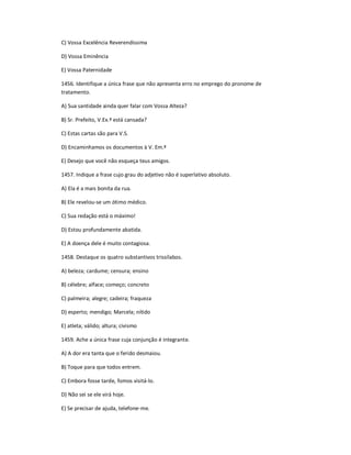 C) Vossa Excelência Reverendíssima
D) Vossa Eminência
E) Vossa Paternidade
1456. Identifique a única frase que não apresenta erro no emprego do pronome de
tratamento.
A) Sua santidade ainda quer falar com Vossa Alteza?
B) Sr. Prefeito, V.Ex.ª está cansada?
C) Estas cartas são para V.S.
D) Encaminhamos os documentos à V. Em.ª
E) Desejo que você não esqueça teus amigos.
1457. Indique a frase cujo grau do adjetivo não é superlativo absoluto.
A) Ela é a mais bonita da rua.
B) Ele revelou-se um ótimo médico.
C) Sua redação está o máximo!
D) Estou profundamente abatida.
E) A doença dele é muito contagiosa.
1458. Destaque os quatro substantivos trissílabos.
A) beleza; cardume; censura; ensino
B) célebre; alface; começo; concreto
C) palmeira; alegre; cadeira; fraqueza
D) esperto; mendigo; Marcela; nítido
E) atleta; válido; altura; civismo
1459. Ache a única frase cuja conjunção é integrante.
A) A dor era tanta que o ferido desmaiou.
B) Toque para que todos entrem.
C) Embora fosse tarde, fomos visitá-lo.
D) Não sei se ele virá hoje.
E) Se precisar de ajuda, telefone-me.
 