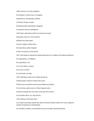 1469. Encontre o erro de ortografia.
A) lambujem; consciencioso; caranguejo
B) goianiense; elucubração; opróbrio
C) holerite; freada; receoso
D) desprevenido; expontâneo; alcagüete
E) estender; lascivo; manteigueira
1470. Qual a alternativa onde há um plural incorreto?
A) guardas-noturnos; vices-diretores
B) bóias-frias; bate-papos
C) puros-sangues; dedos-duros
D) sextas-feiras; joões-ninguém
E) bem-me-queres; arrozes-doces
1471. Que dupla de substantivos abaixo apresenta erro no gênero do artigo precedente?
A) a aguardente; o amálgama
B) a apendicite; a cal
C) as saca-rolhas; a víspora
D) a trama; o drama
E) o formicida; a laringe
1472. Identifique onde ocorre silepse de pessoa.
A) Nada pode a máquina inventar das coisas.
B) Dizem que os paulistas somos pouco dados aos parques.
C) As meninas, espero que os irmãos cheguem antes.
D) Nossos bosques têm mais vida, nossa vida mais amores.
E) O trocador olhou, viu, não aprovou.
1473. Marque a afirmativa falsa.
a) a oração é principal, quando não exerce nenhuma função sintática em outra oração do
período composto por subordinação;
b) o período é simples, se constituído de uma só oração, chamada absoluta;
 