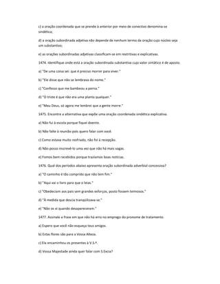 c) a oração coordenada que se prende à anterior por meio de conectivo denomina-se
sindética;
d) a oração subordinada adjetiva não depende de nenhum termo da oração cujo núcleo seja
um substantivo;
e) as orações subordinadas adjetivas classificam-se em restritivas e explicativas.
1474. Identifique onde está a oração subordinada substantiva cujo valor sintático é de aposto.
a) "De uma coisa sei: que é preciso morrer para viver."
b) "Ele disse que não se lembrava do nome."
c) "Confesso que me bambeou a perna."
d) "O triste é que não era uma planta qualquer."
e) "Meu Deus, só agora me lembrei que a gente morre."
1475. Encontre a alternativa que expõe uma oração coordenada sindética explicativa.
a) Não fui à escola porque fiquei doente.
b) Não falte à reunião pois quero falar com você.
c) Como estava muito resfriado, não foi à recepção.
d) Não posso inscrevê-lo uma vez que não há mais vagas.
e) Fomos bem recebidos porque trazíamos boas notícias.
1476. Qual dos períodos abaixo apresenta oração subordinada adverbial concessiva?
a) "O caminho é tão comprido que não tem fim."
b) "Aqui vai o livro para que o leias."
c) "Obedeciam aos pais sem grandes esforços, posto fossem teimosos."
d) "À medida que descia tranqüilizava-se."
e) "Não os vi quando desapareceram."
1477. Assinale a frase em que não há erro no emprego do pronome de tratamento.
a) Espero que você não esqueça teus amigos.
b) Estas flores são para a Vossa Alteza.
c) Ela encaminhou os presentes à V.S.ª.
d) Vossa Majestade ainda quer falar com S.Excia?
 
