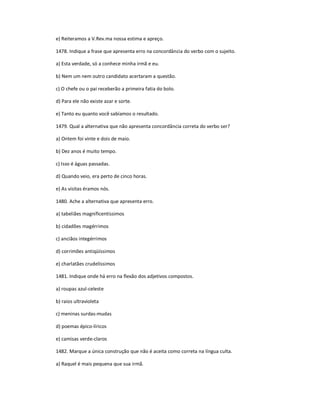 e) Reiteramos a V.Rev.ma nossa estima e apreço.
1478. Indique a frase que apresenta erro na concordância do verbo com o sujeito.
a) Esta verdade, só a conhece minha irmã e eu.
b) Nem um nem outro candidato acertaram a questão.
c) O chefe ou o pai receberão a primeira fatia do bolo.
d) Para ele não existe azar e sorte.
e) Tanto eu quanto você sabíamos o resultado.
1479. Qual a alternativa que não apresenta concordância correta do verbo ser?
a) Ontem foi vinte e dois de maio.
b) Dez anos é muito tempo.
c) Isso é águas passadas.
d) Quando veio, era perto de cinco horas.
e) As visitas éramos nós.
1480. Ache a alternativa que apresenta erro.
a) tabeliães magnificentíssimos
b) cidadões magérrimos
c) anciãos integérrimos
d) corrimões antiqüíssimos
e) charlatães crudelíssimos
1481. Indique onde há erro na flexão dos adjetivos compostos.
a) roupas azul-celeste
b) raios ultravioleta
c) meninas surdas-mudas
d) poemas épico-líricos
e) camisas verde-claros
1482. Marque a única construção que não é aceita como correta na língua culta.
a) Raquel é mais pequena que sua irmã.
 