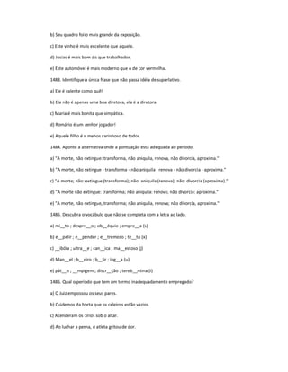 b) Seu quadro foi o mais grande da exposição.
c) Este vinho é mais excelente que aquele.
d) Josias é mais bom do que trabalhador.
e) Este automóvel é mais moderno que o de cor vermelha.
1483. Identifique a única frase que não passa idéia de superlativo.
a) Ele é valente como quê!
b) Ela não é apenas uma boa diretora, ela é a diretora.
c) Maria é mais bonita que simpática.
d) Romário é um senhor jogador!
e) Aquele filho é o menos carinhoso de todos.
1484. Aponte a alternativa onde a pontuação está adequada ao período.
a) "A morte, não extingue: transforma, não aniquila, renova, não divorcia, aproxima."
b) "A morte, não extingue - transforma - não aniquila - renova - não divorcia - aproxima."
c) "A morte; não: extingue (transforma); não: aniquila (renova); não: divorcia (aproxima)."
d) "A morte não extingue: transforma; não aniquila: renova; não divorcia: aproxima."
e) "A morte, não extingue, transforma; não aniquila, renova; não divorcia, aproxima."
1485. Descubra o vocábulo que não se completa com a letra ao lado.
a) mi__to ; despre__o ; ob__équio ; empre__a (s)
b) e__pelir ; e__pender ; e__tremoso ; te__to (x)
c) __ibóia ; ultra__e ; can__ica ; ma__estoso (j)
d) Man__el ; b__eiro ; b__lir ; íng__a (u)
e) pát__o ; __mpigem ; discr__ção ; tereb__ntina (i)
1486. Qual o período que tem um termo inadequadamente empregado?
a) O Juiz empossou os seus pares.
b) Cuidemos da horta que os celeiros estão vazios.
c) Acenderam os círios sob o altar.
d) Ao luchar a perna, o atleta gritou de dor.
 