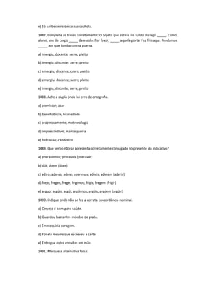 e) Só sai besteira desta sua cachola.
1487. Complete as frases corretamente: O objeto que estava no fundo do lago _____. Como
aluno, sou do corpo _____ da escola. Por favor, _____ aquela porta. Faz frio aqui. Rendamos
_____ aos que tombaram na guerra.
a) imergiu; docente; serre; pleito
b) imergiu; discente; cerre; preito
c) emergiu; discente; cerre; preito
d) emergiu; docente; serre; pleito
e) imergiu; discente; serre; preito
1488. Ache a dupla onde há erro de ortografia.
a) aterrissar; asar
b) beneficência; hilariedade
c) prazerosamente; meteorologia
d) imprescindível; manteigueira
e) hidravião; candeeiro
1489. Que verbo não se apresenta corretamente conjugado no presente do indicativo?
a) precavemos; precaveis (precaver)
b) dói; doem (doer)
c) adiro; aderes; adere; aderimos; aderis; aderem (aderir)
d) frejo; freges; frege; frigimos; frigis; fregem (frigir)
e) arguo; argúis; argúi; argüimos; argüis; argúem (argüir)
1490. Indique onde não se fez a correta concordância nominal.
a) Cerveja é bom para saúde.
b) Guardou bastantes moedas de prata.
c) É necessária coragem.
d) Foi ela mesma que escreveu a carta.
e) Entregue estes convites em mão.
1491. Marque a alternativa falsa:
 