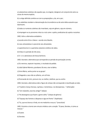 a) substantivos coletivos são aqueles que, no singular, designam um conjunto de seres ou
coisas da mesma espécie;
b) o artigo definido combina-se com as preposições a, de, em e por;
c) os advérbios recebem a denominação da circunstância ou de outra idéia acessória que
expressam;
d) todos os numerais coletivos são invariáveis, seja em gênero, seja em número;
e) empregam-se os pronomes retos tu e vós como: sujeito, predicativo do sujeito e vocativo.
1492. Ache a alternativa verdadeira.
a) acordo entre Síria e Líbano = acordo sino-libanês;
b) raios ultravioletas é o plural de raio ultravioleta;
c) sapientíssimo é o superlativo absoluto sintético de sábio;
d) tríduo é o período de três anos;
e) V. S. é a abreviatura de Vossa Senhoria.
1493. Assinale a alternativa que corresponde ao período de pontuação correta.
a) Os meninos, esperam inquietos, o resultado do pedido.
b) João Gabriel Moreira, paraibano 18 anos, vive na Bahia.
c) Entre Maria, venha juntar-se ao grupo!
d) Chegando a seca não se colheria, um só fruto.
e) Precisando de mim, procure-me; ou melhor, telefone, que eu venho.
1494. Assinale a alternativa onde a figura de sintaxe não corresponde à classificação ao lado.
a) "A pobre criança chorava, e gritava, e lamentava, e se desesperava..." (aliteração)
b) "Um malandro, esse teu amigo!" (elipse)
c) "Há desenganos que fazem a gente velho." (silepse de gênero)
d) "Esqueça dos homens o desprezo e siga em frente." (hipérbato)
e) "Eu, que era branca e linda, eis-me medonha e escura." (anacoluto)
1495. Encontre o termo sem vínculo sintático com a oração: "O povo, Doroteu, é como as
moscas."
a) O povo
b) Doroteu
 