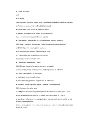 c) é como as moscas.
d) é
e) as moscas.
1496. Indique a alternativa onde o termo em destaque não está corretamente analisado.
a) Precisamos de novas informações. (objeto indireto)
b) João acordou cedo. (núcleo do predicado verbal)
c) A vida, o tempo a consome. (objeto direto pleonástico)
d) Lá vai a procissão da igreja do Rosário. (sujeito)
e) Deixe; amanhã hei de acordá-lo a pau de vassoura! (adjunto adverbial)
1497. Qual a oração em destaque que é subordinada substantiva predicativa?
a) O triste é que não era uma planta qualquer.
b) Só imponho uma condição: que não chegues tarde.
c) É indispensável que conquistemos este mundo.
d) Via-se que caminhavam com honra.
e) Confesso que me bambeou a perna.
1498. Marque onde o verbo está corretamente conjugado.
a) meço; medes; mede; medimos; medis; medem (presente do Indicativo)
b) falimos; falis (presente do Indicativo)
c) abole; aboli (imperativo afirmativo)
d) precavemos-nos; precaveis-vos (presente do Indicativo)
e) emergido; emerso (particípio regular e irregular, respectivamente)
1499. Indique a alternativa falsa.
a) a 3.ª pessoa do singular do pretérito perfeito do indicativo do verbo poder é pôde;
b) nos verbos terminados em ʹcer, o c recebe uma cedilha antes de a e de o;
c) quando um verbo conserva os dois particípios, usa-se o regular com o auxiliar ser e o
irregular com o auxiliar ter;
d) pode-se conjugar um verbo pronominal colocando o pronome oblíquo átono antes ou
depois do verbo;
 