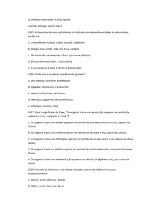 d. célebre; maturidade; Paulo; líquido
e.crime; consigo; março; Cairo
6125. A classe dos termos sublinhados foi indicada corretamente em todas as alternativas,
exceto na:
a. Um professor italiano visitou a escola. (adjetivo)
b. Chegou meu irmão, mas não o teu. (artigo)
c. Ele ainda não me devolveu o livro. (pronome oblíquo)
d. Ele escreve muito bem. (substantivo)
e. A sua pesquisa é clara e objetiva. (conjunção)
6126. Onde está o vocábulo erradamente grafado?
a. anti-séptico; concelho; bicarbonato
b. digladiar; desmazelo; excremento
c. mexerica; fascínora; herbívoro
d. retenção; pegajento; verossimilhança
e. xifópagos; sucinto; sósia
6127. Qual o significado da frase: "O sargento trazia uma prescrição superior no sentido de
vadearem o rio, malgrado a chuva."?
a. O sargento trazia uma ordem superior no sentido de atravessarem o rio a vau, apesar das
chuvas.
b. O sargento trazia uma ordem superior no sentido de secarem o rio, apesar das chuvas.
c. O sargento trazia uma intimação superior no sentido de atravessarem o rio, depois da chuva
passar.
d. O sargento trazia um pedido superior no sentido de contornarem o rio, enquanto houvesse
chuva.
e. O sargento trazia uma determinação superior no sentido de vigiarem o rio, por causa da
chuva.
6128. Assinale os sinônimos dos verbos conceder, abastecer, desfazer e acusar,
respectivamente:
a. deferir; surtir; distratar; tachar
b. diferir; surtir; destratar; taxar
 