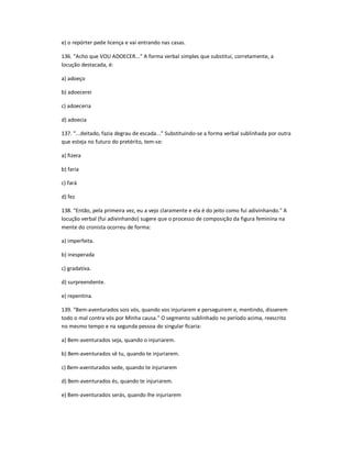 e) o repórter pede licença e vai entrando nas casas.
136. "Acho que VOU ADOECER..." A forma verbal simples que substitui, corretamente, a
locução destacada, é:
a) adoeço
b) adoecerei
c) adoeceria
d) adoecia
137. "...deitado, fazia degrau de escada..." Substituindo-se a forma verbal sublinhada por outra
que esteja no futuro do pretérito, tem-se:
a) fizera
b) faria
c) fará
d) fez
138. "Então, pela primeira vez, eu a vejo claramente e ela é do jeito como fui adivinhando." A
locução verbal (fui adivinhando) sugere que o processo de composição da figura feminina na
mente do cronista ocorreu de forma:
a) imperfeita.
b) inesperada
c) gradativa.
d) surpreendente.
e) repentina.
139. "Bem-aventurados sois vós, quando vos injuriarem e perseguirem e, mentindo, disserem
todo o mal contra vós por Minha causa." O segmento sublinhado no período acima, reescrito
no mesmo tempo e na segunda pessoa do singular ficaria:
a) Bem-aventurados seja, quando o injuriarem.
b) Bem-aventurados sê tu, quando te injuriarem.
c) Bem-aventurados sede, quando te injuriarem
d) Bem-aventurados és, quando te injuriarem.
e) Bem-aventurados serás, quando lhe injuriarem
 