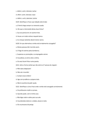 c. deferir; sortir; distratar; tachar
d. diferir; sortir; distratar; taxar
e. deferir; surtir; destratar; tachar
6129. Identifique a frase cuja redação está errada:
a. O herói chega sempre no momento azado.
b. Vês aqui a intercessão destas duas linhas?
c. Sua voz parecia ter um acento triste.
d. Houve um roubo vultoso naquele banco.
e. As crianças lactentes devem tomar vacina.
6130. Em que alternativa o verbo está erradamente conjugado?
a. Muitas pessoas têm morrido assim.
b. O fogo foi extinto pelos bombeiros.
c. Suspensas as promoções, os empregados saíram.
d. Se pudesse, eu teria salvo a vítima.
e. Os ovos foram fritos numa panela.
6131. Ache a forma verbal que não está na 2.ª pessoa do singular:
a. Não sejas preguiçoso!
b. Não vás à reunião!
c. Cumpra essas ordens!
d. Age com prudência e prepara tudo.
e. Não te acanhes de pedir ajuda.
6132. Identifique a única frase onde o verbo está conjugado corretamente:
a. Os professores revêm as provas.
b. Quando puder, vem à minha casa.
c. Não digas nada e voltes para sua sala.
d. Se pretendeis destruir a cidade, atacais à noite.
e. Ela se precaveu do perigo.
 